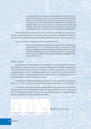 • Isolantes elétricos: são substâncias que possuem poucos elétrons livres.
                           Esses elétrons são tão poucos que o seu movimento pode ser constatado
                           apenas com grande dificuldade. Aos isolantes pertencem: borracha, PVC,
                           porcelana, etc. Por meio dos isolantes, os condutores elétricos podem ser
                           separados do meio no qual se encontram, ou como diz o técnico, podem ser
                           “isolados”. Eles cuidam para que a corrente elétrica não saia do caminho
                           pré-estabelecido. Nos condutores nus, essa tarefa é desempenhada pelo ar.

          Isolantes ideais não possuem elétrons livres (p.ex: hélio ou hidrogênio em zero absoluto).
   Também o espaço vazio (vácuo) é um isolante absoluto, pois ele não contém elétrons. Entretanto,
   pode ser percorrido por elétrons que nele são injetados (válvulas eletrônicas, tubos de televisão, etc.).

          Entre os condutores e os isolantes situam-se os semicondutores.

                           •Semicondutores: são substâncias que no estado puro e em zero absoluto
                           de temperatura (-273,15ºC) são isolantes ideais; no estado puro e a 20ºC
                           são maus condutores. Aumentam a sua condutividade ao serem misturados
                           com outras substâncias, e com aumento de temperatura. A esse grupo per-
                           tencem: selênio, germânio e silício. Com eles fabricam-se retificadores, tran-
                           sistores, tirístores, etc.


   C ARGA    ELÉTRICA

          A grandeza elétrica mais elementar é a carga elétrica. Um dos primeiros fatos ao estudar-
   mos os efeitos das cargas elétricas é que essas cargas são de dois tipos diferentes. Esses tipos são
   arbitrariamente chamados positivos (+) e negativos (-). O elétron, por exemplo, é uma partícula
   carregada negativamente. Um corpo descarregado possui o mesmo número de cargas positivas e
   negativas. Um corpo está carregado positivamente quando existe uma deficiência de elétrons e
   lima carga negativa significa um excesso de elétrons.

          A carga elétrica é representada pela letra Q e medida em Coulombs (abreviado C). A carga de um
   elétron é -1,6 x 10-19 C, ou seja, um Coulomb equivale à carga aproximada de 6,25 x 1018 elétrons.

          Um dos efeitos mais significativos de uma carga elétrica é que ela pode produzir uma força.
   Especificamente, uma carga repelirá outras cargas de mesmo sinal e atrairá cargas de sinal contrá-
   rio como apresenta a figura abaixo. Deve-se notar que a força de atração ou de repulsão é sentida
   de modo igual pelos dois corpos ou partículas carregados.




                                                                  fig. 15 - Força entre cargas




148 mecatrônica
 
