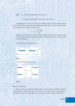 onde:     Q = módulo da carga elétrica em Coulomb ( C )


                E = módulo do Campo Elétrico em Newton/Coulomb (N/C)


      A amplitude da força entre duas partículas carregadas é proporcional ao produto cargas e
inversamente proporcional ao quadrado da distância entre elas. Isto é, a força F entre duas partí-
culas carregadas com cargas Q I e Q2 é dada por:

                                             Q1..Q2
                                 F = K       _________

                                                 d2
      onde: d é a distância entre as cargas e k é uma constante que depende das unidades usadas
      e do meio que envolve as cargas. Essa equação é conhecida como Lei de Coulomb ou Lei do
      Inverso do Quadrado.


      Força entre cargas de sinais contrários:




      fig. 22

      Força entre cargas de sinais iguais:




      fig. 23


P OTENCIAL E LÉTRICO
      Dizer que uma carga elétrica fica sujeita a uma força quando está numa região submetida a
um Campo Elétrico, significa dizer que, em cada ponto dessa região, existe um potencial para a
realização de trabalho. O Potencial Elétrico (V) é expresso em Volts e é dado pela expressão:



                                                                                      mecatrônica 151
 