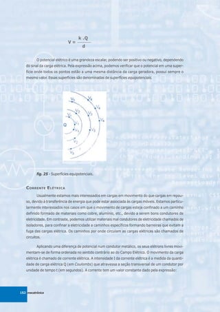 k .Q
                              V=    ________

                                       d


          O potencial elétrico é uma grandeza escalar, podendo ser positivo ou negativo, dependendo
   do sinal da carga elétrica. Pela expressão acima, podemos verificar que o potencial em uma super-
   fície onde todos os pontos estão a uma mesma distância da carga geradora, possui sempre o
   mesmo valor. Essas superfícies são denominadas de superfícies equipotenciais.




          fig. 25 - Superfícies equipotenciais.


   C ORRENTE E LÉTRICA
          Usualmente estamos mais interessados em cargas em movimento do que cargas em repou-
   so, devido à transferência de energia que pode estar associada às cargas móveis. Estamos particu-
   larmente interessados nos casos em que o movimento de cargas esteja confinado a um caminho
   definido formado de materiais como cobre, alumínio, etc., devido a serem bons condutores de
   eletricidade. Em contraste, podemos utilizar materiais mal condutores de eletricidade chamados de
   isoladores, para confinar a eletricidade a caminhos específicos formando barreiras que evitam a
   fuga das cargas elétrica. Os caminhos por onde circulam as cargas elétricas são chamados de
   circuitos.

          Aplicando uma diferença de potencial num condutor metálico, os seus elétrons livres movi-
   mentam-se de forma ordenada no sentido contrário ao do Campo Elétrico. O movimento da carga
   elétrica é chamado de corrente elétrica. A intensidade I da corrente elétrica é a medida da quanti-
   dade de carga elétrica Q (em Coulombs) que atravessa a seção transversal de um condutor por
   unidade de tempo t (em segundos). A corrente tem um valor constante dado pela expressão:




152 mecatrônica
 