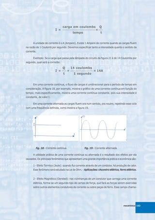 carga em coulombs                   Q
                          I =    ______________________________
                                                                  = ____
                                          tempo                       t


      A unidade de corrente é o A (Ampere). Existe 1 Ampere de corrente quando as cargas fluem
na razão de 1 Coulomb por segundo. Devemos especificar tanto a intensidade quanto o sentido da
corrente.

      Exemplo: Se a carga que passa pela lâmpada do circuito da figura 21 é de 14 Coulombs por
segundo, qual será a corrente:

                               Q     14 coulombs
                          I = ____ = ___________________ = 14A
                               t        1 segundo


      Em uma corrente contínua, o fluxo de cargas é unidirecional para o período de tempo em
consideração. A figura 18, por exemplo, mostra o gráfico de uma corrente contínua em função do
tempo; mais especificamente, mostra uma corrente contínua constante, pois sua intensidade é
constante, de valor I.

      Em uma corrente alternada as cargas fluem ora num sentido, ora noutro, repetindo esse ciclo
com uma freqüência definida, como mostra a figura 19.




        fig. 18 - Corrente contínua                  fig. 19 - Corrente alternada

      A utilidade prática de uma corrente contínua ou alternada é o resultado dos efeitos por ela
causados. Os principais fenômenos que apresentam uma grande importância prática e econômica são:

      1 - Efeito Térmico (Joule): quando flui corrente através de um condutor, há produção de calor.
      Esse fenômeno será estudado na Lei de Ohm. - Aplicações: chuveiro elétrico, ferro elétrico.


      2 - Efeito Magnético (Oersted): nas vizinhanças de um condutor que carrega uma corrente
      elétrica, forma-se um segundo tipo de campo de força, que fará as forças serem exercidas
      sobre outros elementos condutores de corrente ou sobre peças de ferro. Esse campo chama-




                                                                                        mecatrônica 153
 