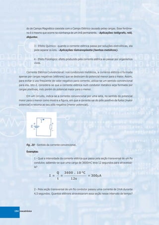 do de Campo Magnético coexiste com o Campo Elétrico causado pelas cargas. Esse fenôme-
          no é o mesmo que ocorre na vizinhança de um imã permanente. - Aplicações: telégrafo, relé,
          disjuntor.


                  3 - Efeito Químico: quando a corrente elétrica passa por soluções eletrolíticas, ela
                  pode separar os íons. - Aplicações: Galvanoplastia (banhos metálicos).


                  4 - Efeito Fisiológico: efeito produzido pela corrente elétrica ao passar por organismos
                  vivos.


          Corrente Elétrica Convencional: nos condutores metálicos, a corrente elétrica é formada
   apenas por cargas negativas (elétrons) que se deslocam do potencial menor para o maior. Assim,
   para evitar o uso freqüente de valor negativo para corrente, utiliza-se um sentido convencional
   para ela, isto é, considera-se que a corrente elétrica num condutor metálico seja formada por
   cargas positivas, indo porém do potencial maior para o menor.

          Em um circuito, indica-se a corrente convencional por uma seta, no sentido do potencial
   maior para o menor como mostra a figura, em que a corrente sai do pólo positivo da fonte (maior
   potencial) e retoma ao seu pólo negativo (menor potencial).




          fig. 20 - Sentido da corrente convencional.

          Exemplos:

                  1 - Qual a intensidade da corrente elétrica que passa pela seção transversal de um fio
                  condutor, sabendo-se que uma carga de 3600mC leva 12 segundos para atravessá-
                  la?

                                      Q        3600 . 10 -6C
                               I =    __
                                           =   __________________
                                                                    = 300μA
                                                                         μ
                                      t             12s


                  2 - Pela seção transversal de um fio condutor passou uma corrente de 2mA durante
                  4,5 segundos. Quantos elétrons atravessaram essa seção nesse intervalo de tempo?




154 mecatrônica
 