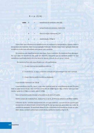 R = p. (I/A)


                    onde:     R        =        resistência do condutor, ohm [Ω]
                                                                              Ω


                              I        =        comprimento do condutor, metro [m]


                              A        =        área da seção transversal, CM


                              p        =        resistividade, CM.Ω/m


          Outro fator que influencia na resistência de um material é a temperatura. Quanto maior a
   temperatura do material, maior é a sua agitação molecular. Devido a essa maior agitação molecular
   os elétrons terão mais dificuldade para passar pelo condutor.

          Os resistores são classificamos em dois tipos: fixos e variáreis. Os resistores fixos são aque-
   les cujo valor da resistência não pode ser alterada, enquanto que os variáveis podem ter sua
   resistência modificada dentro de uma faixa de valores, através de um curso r móvel.

            Os resistores fixos são especificados por três parâmetros:

                    1 - O valor nominal da resistência elétrica.


                    2 - A tolerância, ou seja, a máxima variação em porcentagem do valor nominal.


                    3 - A sua máxima potência elétrica dissipada.


          A sua tensão nominal é de 100 Ω

          A sua tolerância é de 5%, isso é, o seu valor nominal pode ter uma diferença de até 5% para
   mais ou para menos do seu valor nominal. Como 5% de 100Ω é igual a 5Ω, o menor valor que esse
                                                                 Ω          Ω
   resistor pode ter é 95Ω, e o maior valor é 105Ω.
                          Ω                         Ω

          Esse componente pode dissipar uma potência de até 0,33 watts.

          Dentre os tipos de resistores fixos, destacamos os de fio, de filme de carbono e o de filme metálico.

          • Resistor de fio: consiste basicamente em um tubo cerâmico, que servirá de suporte para
          enrolarmos um determinado comprimento de fio, de liga especial, para obter-se o valor de
          resistência desejado. Os terminais desse fio são conectados às braçadeiras presas ao tubo.
          Além desse, existem outros tipos construtivos, conforme mostra a figura 26.




156 mecatrônica
 