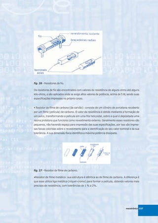 fig. 26 - Resistores de fio.

Os resistores de fio são encontrados com valores de resistência de alguns ohms até alguns
kilo-ohms, e são aplicados onde se exige altos valores de potência, acima de 5 W, sendo suas
especificações impressas no próprio corpo.


• Resistor de filme de carbono (de carvão): consiste de um cilindro de porcelana recoberto
por um filme (película) de carbono. O valor da resistência é obtido mediante a formação de
um sulco, transformando a película em uma fita helicoidal, sobre a qual é depositada uma
resina protetora que funciona como revestimento externo. Geralmente esses resistores são
pequenos, não havendo espaço para impressão das suas especificações, por isso são impres-
sas faixas coloridas sobre o revestimento para a identificação do seu valor nominal e da sua
tolerância. A sua dimensão física identifica a máxima potência dissipada.




fig. 27 - Resistor de filme de carbono.

•Resistor de filme metálico: sua estrutura é idêntica ao de filme de carbono. A diferença é
que esse utiliza liga metálica (níquel-cromo) para formar a película, obtendo valores mais
precisos de resistência, com tolerâncias de 1 % a 2%.




                                                                                mecatrônica 157
 