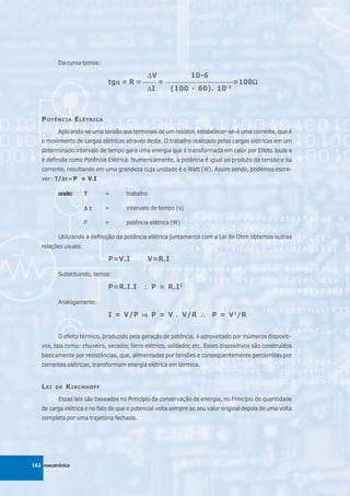 Da curva temos:

                                         ΔV             10-6
                             tgα = R = _____ = _________________________=100Ω
                               α                                            Ω
                                         ΔI      (100 - 60). 10 -3



   P OTÊNCIA E LÉTRICA
          Aplicando-se uma tensão aos terminais de um resistor, estabelecer-se-á uma corrente, que é
   o movimento de cargas elétricas através deste. O trabalho realizado pelas cargas elétricas em um
   determinado intervalo de tempo gera uma energia que é transformada em calor por Efeito Joule e
   é definida como Potência Elétrica. Numericamente, a potência é igual ao produto da tensão e da
   corrente, resultando em uma grandeza cuja unidade é o Watt (W). Assim sendo, podemos escre-
   ver: Τ/Δτ = P = V.I
          Δτ

          onde:       Τ     =        trabalho

                      Δτ    =        intervalo de tempo (s)

                      P     =        potência elétrica (W)

          Utilizando a definição da potência elétrica juntamente com a Lei de Ohm obtemos outras
   relações usuais:

                             P=V.I              V=R.I

          Substituindo, temos:

                             P=R.I.I ∴ P = R.I 2

          Analogamente:

                             I = V/P ⇒ P = V . V/R ∴ P = V 2/R


          O efeito térmico, produzido pela geração de potência, é aproveitado por inúmeros dispositi-
   vos, tais como: chuveiro, secador, ferro elétrico, soldador, etc. Esses dispositivos são construídos
   basicamente por resistências, que, alimentadas por tensões e conseqüentemente percorridas por
   correntes elétricas, transformam energia elétrica em térmica.


   L EI   DE   K IRCHHOFF
          Essas leis são baseadas no Princípio da conservação de energia, no Princípio de quantidade
   de carga elétrica e no fato de que o potencial volta sempre ao seu valor original depois de uma volta
   completa por uma trajetória fechada.




162 mecatrônica
 