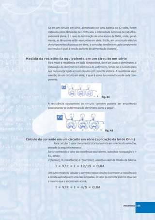 Se em um circuito em série, alimentado por uma bateria de 12 Volts, forem
              instaladas doze lâmpadas de 1 Volt cada, a intensidade luminosa de cada lâm-
              pada será plena. É o caso da iluminação de uma árvore de Natal, onde, geral-
              mente, as lâmpadas estão associadas em série. Então, em um circuito elétrico
              de componentes dispostos em série, a soma das tensões em cada componente
              do circuito é igual à tensão da fonte de alimentação (bateria).


Medida da resistência equivalente em um circuito em série
              Para medir a resistência em cada componente, deve ser usado o ohmímetro. A
              instalação do ohmímetro é idêntica à do voltímetro, tendo-se o cuidado para
              que nunca seja ligado em um circuito com corrente elétrica. A resistência equi-
              valente, de um circuito em série, é igual à soma das resistências de cada com-
              ponente.




                                                              fig. 44

              A resistência equivalente do circuito também poderia ser encontrada
              posicionando-se os terminais do ohmímetro como a seguir:




                                                                 fig. 45


Cálculo da corrente em um circuito em série (aplicação da lei de Ohm)
                   Para calcular o valor da corrente total consumida em um circuito em série,
              proceda da seguinte maneira:
              Se for conhecido o valor da resistência equivalente, substitua na equação V =
              R.I, sendo:
              V (tensão), R (resistência) e I (corrente), usando o valor de tensão da bateria.

                    I = V/R = I = 12/15 = O,8A

              Um outro modo de calcular a corrente nesse circuito é conhecer a resistência e
              a tensão aplicadas em uma das lâmpadas. O valor da corrente elétrica deve ser
              o mesmo que o encontrado acima.

                    I = V/R = I = 4/5 = O,8A




                                                                                  mecatrônica 165
 