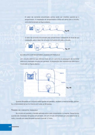 O valor da corrente encontrado acima pode ser medido usando-se o
                        amperímetro. A instalação do amperímetro é feita em série com o circuito,
                        como demonstrado na figura abaixo.




                                                                                 fig.46



                        O valor da corrente encontrado pelo amperímetro independe do local de sua
                        instalação, pois o valor da corrente é a mesma em todo o circuito.




                                                                                 fig. 47


                  B) CIRCUITO COM RESISTORES LIGADOS EM PARALELO

                  Um circuito elétrico que oferece mais de um caminho à passagem da corrente
                  elétrica é chamado circuito em paralelo. A disposição das resistências elétricas é
                  mostrada na figura abaixo.




                                                                                   fig. 48




          Quando lâmpadas em conjunto estão ligadas em paralelo, recebem a mesma tensão; portan-
   to, a intensidade da luz é a mesma em todas as lâmpadas.


   T ENSÃO    EM CIRCUITO PARALELO

          No circuito em paralelo, a tensão aplicada sobre cada componente é a mesma. Dessa forma,
   quando são instaladas lâmpadas em paralelo, em um circuito alimentado por uma bateria de 12
   Volts, a tensão em cada lâmpada também será de 12 Volts.




166 mecatrônica
 