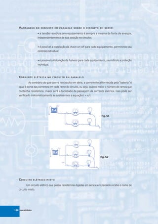 V ANTAGENS        DO CIRCUITO EM PARALELO SOBRE O CIRCUITO EM SÉRIE :

                      • a tensão recebida pelo equipamento é sempre a mesma da fonte de energia,
                      independentemente de sua posição no circuito;


                      • é possível a instalação da chave on-off para cada equipamento, permitindo seu
                      controle individual;


                      • é possível a instalação de fusíveis para cada equipamento, permitindo a proteção
                      individual.



   C ORRENTE      ELÉTRICA NO CIRCUITO EM PARALELO

            Ao contrário do que ocorre no circuito em série, a corrente total fornecida pela “bateria” é
   igual à soma das correntes em cada ramo do circuito, ou seja, quanto maior o número de ramos que
   contenha resistência, maior será a facilidade da passagem da corrente elétrica. Isso pode ser
   verificado matematicamente se analisarmos a equação i = v/r.




                                                                             fig. 51




                                                                            fig. 52




   C IRCUITO      ELÉTRICO MISTO

          Um circuito elétrico que possui resistências ligadas em série e em paralelo recebe o nome de
   circuito misto.




168 mecatrônica
 