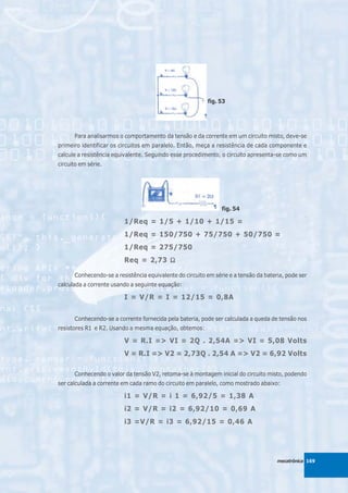 fig. 53




      Para analisarmos o comportamento da tensão e da corrente em um circuito misto, deve-se
primeiro identificar os circuitos em paralelo. Então, meça a resistência de cada componente e
calcule a resistência equivalente. Seguindo esse procedimento, o circuito apresenta-se como um
circuito em série.




                                                                fig. 54

                         1/Req = 1/5 + 1/10 + 1/15 =
                         1/Req = 150/750 + 75/750 + 50/750 =
                         1/Req = 275/750
                         Req = 2,73 Ω

      Conhecendo-se a resistência equivalente do circuito em série e a tensão da bateria, pode ser
calculada a corrente usando a seguinte equação:

                         I = V/R = I = 12/15 = 0,8A


      Conhecendo-se a corrente fornecida pela bateria, pode ser calculada a queda de tensão nos
resistores R1 e R2. Usando a mesma equação, obtemos:

                         V = R.I => VI = 2Q . 2,54A => VI = 5,08 Volts
                         V = R.I => V2 = 2,73Q . 2,54 A => V2 = 6,92 Volts

      Conhecendo o valor da tensão V2, retoma-se à montagem inicial do circuito misto, podendo
ser calculada a corrente em cada ramo do circuito em paralelo, como mostrado abaixo:

                         i1 = V/R = i 1 = 6,92/5 = 1,38 A
                         i2 = V/R = i2 = 6,92/10 = 0,69 A
                         i3 =V/R = i3 = 6,92/15 = 0,46 A




                                                                                      mecatrônica 169
 