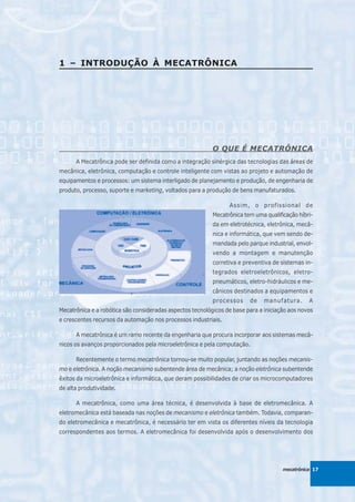 1 – INTRODUÇÃO À MECATRÔNICA




                                                           O QUE É MECATRÔNICA
      A Mecatrônica pode ser definida como a integração sinérgica das tecnologias das áreas de
mecânica, eletrônica, computação e controle inteligente com vistas ao projeto e automação de
equipamentos e processos: um sistema interligado de planejamento e produção, de engenharia de
produto, processo, suporte e marketing, voltados para a produção de bens manufaturados.

                                                                 Assim, o profissional de
                                                           Mecatrônica tem uma qualificação híbri-
                                                           da em eletrotécnica, eletrônica, mecâ-
                                                           nica e informática, que vem sendo de-
                                                           mandada pelo parque industrial, envol-
                                                           vendo a montagem e manutenção
                                                           corretiva e preventiva de sistemas in-
                                                           tegrados eletroeletrônicos, eletro-
                                                           pneumáticos, eletro-hidráulicos e me-
                                                           cânicos destinados a equipamentos e
                                                           processos     de    manufatura.      A
Mecatrônica e a robótica são consideradas aspectos tecnológicos de base para a iniciação aos novos
e crescentes recursos da automação nos processos industriais.

      A mecatrônica é um ramo recente da engenharia que procura incorporar aos sistemas mecâ-
nicos os avanços proporcionados pela microeletrônica e pela computação.

      Recentemente o termo mecatrônica tornou-se muito popular, juntando as noções mecanis-
mo e eletrônica. A noção mecanismo subentende área de mecânica; a noção eletrônica subentende
êxitos da microeletrônica e informática, que deram possibilidades de criar os microcomputadores
de alta produtividade.

      A mecatrônica, como uma área técnica, é desenvolvida à base de eletromecânica. A
eletromecânica está baseada nas noções de mecanismo e eletrônica também. Todavia, comparan-
do eletromecânica e mecatrônica, é necessário ter em vista os diferentes níveis da tecnologia
correspondentes aos termos. A eletromecânica foi desenvolvida após o desenvolvimento dos




                                                                                      mecatrônica 17
 