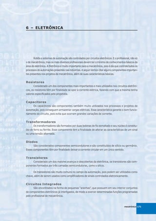 6 – ELETRÔNICA




       Robôs e sistemas de automação são controlados por circuitos eletrônicos. E o profissional, não só
o de mecatrônica, mas os mais diversos profissionais devem ter o mínimo de conhecimentos básicos da
área de eletrônica. A Eletrônica é muito importante para a mecatrônica, pois é ela que controla todos os
processos de automações presentes nas indústrias. A seguir iremos citar alguns componentes importan-
tes presentes nos projetos de mecatrônica, além de suas características básicas.


Resistores
       Considerado um dos componentes mais importantes e mais utilizados nos circuitos eletrôni-
cos, os resistores têm por finalidade se opor à corrente elétrica, fazendo com que a mesma tenha
valores especificados pelo projetista.


Capacitores
     Os capacitores são componentes também muito utilizados nos processos e projetos de
automação, pois conseguem armazenar cargas elétricas. Essa característica garante o bom funcio-
namento do circuito, pois evita que ocorram grandes variações de corrente.


Transformadores
       Os transformadores são formados por duas bobinas de fio esmaltado e seu núcleo é constitu-
ído de ferro ou ferrite. Esse componente tem a finalidade de alterar as características de um sinal
ou uma tensão alternada.


Diodos
      São considerados componentes semicondutores e são constituídos de silício ou germânio.
Esses componentes têm por finalidade deixar a corrente circular em um único sentido.


Transistores
     Considerado um dos maiores avanços e descobertas da eletrônica, os transistores são com-
ponentes formados por três camadas semicondutoras, como o silício.

      Os transistores são muito comuns no campo da automação, pois podem ser utilizados como
chave, além de serem usados como amplificadores de sinais controlados eletronicamente.


Circuitos Integrados
       São encontrados na forma de pequenas “aranhas”, que possuem em seu interior conjuntos
de componentes eletrônicos já interligados, de modo a exercer determinadas funções programadas
pelo profissional de mecatrônica.



                                                                                           mecatrônica 171
 