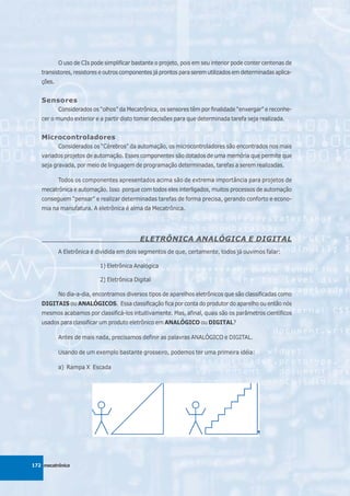 O uso de CIs pode simplificar bastante o projeto, pois em seu interior pode conter centenas de
   transistores, resistores e outros componentes já prontos para serem utilizados em determinadas aplica-
   ções.


   Sensores
           Considerados os “olhos” da Mecatrônica, os sensores têm por finalidade “enxergar” e reconhe-
   cer o mundo exterior e a partir disto tomar decisões para que determinada tarefa seja realizada.


   Microcontroladores
           Considerados os “Cérebros” da automação, os microcontroladores são encontrados nos mais
   variados projetos de automação. Esses componentes são dotados de uma memória que permite que
   seja gravada, por meio de linguagem de programação determinadas, tarefas a serem realizadas.

           Todos os componentes apresentados acima são de extrema importância para projetos de
   mecatrônica e automação. Isso porque com todos eles interligados, muitos processos de automação
   conseguem “pensar” e realizar determinadas tarefas de forma precisa, gerando conforto e econo-
   mia na manufatura. A eletrônica é alma da Mecatrônica.




                                           ELETRÔNICA ANALÓGICA E DIGITAL
           A Eletrônica é dividida em dois segmentos de que, certamente, todos já ouvimos falar:

                           1) Eletrônica Analógica

                           2) Eletrônica Digital

           No dia-a-dia, encontramos diversos tipos de aparelhos eletrônicos que são classificadas como
   DIGITAIS ou ANALÓGICOS. Essa classificação fica por conta do produtor do aparelho ou então nós
   mesmos acabamos por classificá-los intuitivamente. Mas, afinal, quais são os parâmetros científicos
   usados para classificar um produto eletrônico em ANALÓGICO ou DIGITAL?

           Antes de mais nada, precisamos definir as palavras ANALÓGICO e DIGITAL.

           Usando de um exemplo bastante grosseiro, podemos ter uma primeira idéia:

           a) Rampa X Escada




172 mecatrônica
 