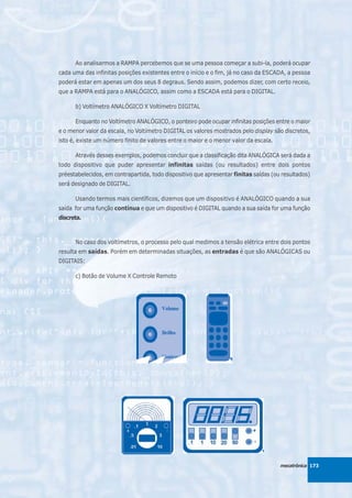 Ao analisarmos a RAMPA percebemos que se uma pessoa começar a subi-la, poderá ocupar
cada uma das infinitas posições existentes entre o início e o fim, já no caso da ESCADA, a pessoa
poderá estar em apenas um dos seus 8 degraus. Sendo assim, podemos dizer, com certo receio,
que a RAMPA está para o ANALÓGICO, assim como a ESCADA está para o DIGITAL.

      b) Voltímetro ANALÓGICO X Voltímetro DIGITAL

      Enquanto no Voltímetro ANALÓGICO, o ponteiro pode ocupar infinitas posições entre o maior
e o menor valor da escala, no Voltímetro DIGITAL os valores mostrados pelo display são discretos,
isto é, existe um número finito de valores entre o maior e o menor valor da escala.

      Através desses exemplos, podemos concluir que a classificação dita ANALÓGICA será dada a
todo dispositivo que puder apresentar infinitas saídas (ou resultados) entre dois pontos
préestabelecidos, em contrapartida, todo dispositivo que apresentar finitas saídas (ou resultados)
será designado de DIGITAL.

      Usando termos mais científicos, dizemos que um dispositivo é ANALÓGICO quando a sua
saída for uma função contínua e que um dispositivo é DIGITAL quando a sua saída for uma função
discreta.



      No caso dos voltímetros, o processo pelo qual medimos a tensão elétrica entre dois pontos
resulta em saídas. Porém em determinadas situações, as entradas é que são ANALÓGICAS ou
DIGITAIS:

      c) Botão de Volume X Controle Remoto




                                                                                      mecatrônica 173
 