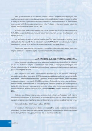 Para ajustar o volume de seu televisor, usando o “botão”, você terá infinitas posições para
   escolher, mas no controle remoto observamos que a intensidade do som muda em pequenos saltos
   e, em alguns modelos, aparece no vídeo o valor selecionado, normalmente de 0 a 50. É importante
   observar que você não consegue estabelecer o valor 19,5 para o volume do televisor a controle
   remoto, pois os saltos de valores são de 1 em 1.

           Podemos dizer, então, que o televisor com “botão” tem em seu circuito de som uma entrada
   ANALÓGICA para o ajuste e que o televisor a controle remoto tem sem seu circuito de som uma
   entrada DIGITAL.

           Há, ainda, dispositivos com entradas e saídas ANALÓGICAS e processamento DIGITAL, como
   o Compact Disk Player ou CD Player, onde o som original é ANALÓGICO por natureza, a gravação é
   feita de forma DIGITAL, e na reprodução temos novamente o som ANALÓGICO.

           Finalmente, podemos dizer, com segurança, que a Eletrônica Analógica processa sinais com
   funções contínuas e a Eletrônica Digital processa sinais com funções discretas.




                                       VANTAGENS DA ELETRÔNICA DIGITAL
           Como vimos nos exemplos acima, uma saída digital apresenta um número finito de valores e
   por isso fica muito mais simples o trabalho com esses sinais, já um dispositivo analógico, com
   infinitos valores, precisa de uma análise muito detalhada, para que o trabalho seja executado sem
   que se percam partes do sinal.

           Para simplificar ainda mais o processamento de sinais digitais, foi retomada uma antiga
   técnica de numeração, a numeração BINÁRIA, que usa apenas dois símbolos para a representação
   de números. Como os sinais são discretos e, portanto, mensuráveis facilmente, se enumerarmos
   esses valores usando a numeração BINÁRIA teremos um Conjunto Universo com apenas dois ele-
   mentos distintos para representar os sinais desejados. Isso tudo quer dizer que num dispositivo
   digital eletrônico teremos o processamento conjuntos finitos, cujos elementos se apresentam em
   apenas dois valores. A esses conjuntos dá-se o nome de BYTES e aos seus elementos, o nome de
   BITs.

           Pode ser que até esse instante esses conceitos ainda estejam confusos para você, mas no
   decorrer do curso as coisas se esclarecerão facilmente e de forma natural. Vamos nos concentrar
   agora em um ponto muito importante: a conversão de números decimais para binário e vice-versa.

           Conversão da Base DECIMAL para a Base BINÁRIA

           A base de um sistema de numeração é o número de cifras usadas para a representação das
   quantidades. Em nosso dia-a-dia, usamos a base decimal para representarmos nossas quantidades
   como: idade, dinheiro, datas, peso, medidas, etc. As dez cifras usadas são:




174 mecatrônica
 