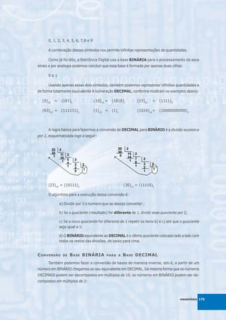 0, 1, 2, 3, 4, 5, 6, 7,8 e 9

      A combinação desses símbolos nos permite infinitas representações de quantidades.

      Como já foi dito, a Eletrônica Digital usa a base BINÁRIA para o processamento de seus
sinais e por analogia podemos concluir que essa base é formada por apenas duas cifras:

      0e1

      Usando apenas esses dois símbolos, também podemos representar infinitas quantidades e
de forma totalmente equivalente à numeração DECIMAL, conforme mostram os exemplos abaixo:

  (5)10   =    (101)2                (10)10 =   (1010)2       (15)10   =   (1111)2

  (63)10 =     (111111)2             (1)10 =    (1)2          (1024)10 =   (10000000000)2




      A regra básica para fazermos a conversão de DECIMAL para BINÁRIO é a divisão sucessiva
por 2, esquematizada logo a seguir:




      (23)10 = (10111)2                                (30)10 = (11110)2

      O algoritmo para a execução dessa conversão é:

              a) Dividir por 2 o número que se deseja converter ;

              b) Se o quociente (resultado) for diferente de 1, dividir esse quociente por 2;

              c) Se o novo quociente for diferente de 1 repetir os itens b) e c) até que o quociente
              seja igual a 1;

              d) O BINÁRIO equivalente ao DECIMAL é o último quociente colocado lado a lado com
              todos os restos das divisões, de baixo para cima.


C ONVERSÃO      DE   B ASE BINÁRIA          PARA A     B ASE DECIMAL
      Também podemos fazer a conversão de bases de maneira inversa, isto é, a partir de um
número em BINÁRIO chegamos ao seu equivalente em DECIMAL. Da mesma forma que os números
DECIMAIS podem ser decompostos em múltiplos de 10, os números em BINÁRIO podem ser de-
compostos em múltiplos de 2:



                                                                                        mecatrônica 175
 