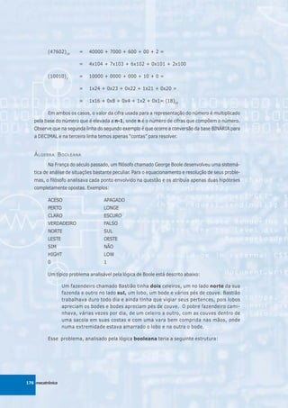 (47602)10      =   40000 + 7000 + 600 + 00 + 2 =

                         =   4x104 + 7x103 + 6x102 + 0x101 + 2x100

          (10010)2       =   10000 + 0000 + 000 + 10 + 0 =

                         =   1x24 + 0x23 + 0x22 + 1x21 + 0x20 =

                         =   1x16 + 0x8 + 0x4 + 1x2 + 0x1= (18)10

          Em ambos os casos, o valor da cifra usada para a representação do número é multiplicado
   pela base do número que é elevada a n-1, onde n é o número de cifras que compõem o número.
   Observe que na segunda linha do segundo exemplo é que ocorre a conversão da base BINÁRIA para
   a DECIMAL e na terceira linha temos apenas “contas” para resolver.


   Á LGEBRA B OOLEANA
          Na França do século passado, um filósofo chamado George Boole desenvolveu uma sistemá-
   tica de análise de situações bastante peculiar. Para o equacionamento e resolução de seus proble-
   mas, o filósofo analisava cada ponto envolvido na questão e os atribuía apenas duas hipóteses
   completamente opostas. Exemplos:

          ACESO                     APAGADO
          PERTO                     LONGE
          CLARO                     ESCURO
          VERDADEIRO                FALSO
          NORTE                     SUL
          LESTE                     OESTE
          SIM                       NÃO
          HIGHT                     LOW
          0                         1

          Um típico problema analisável pela lógica de Boole está descrito abaixo:

                  Um fazendeiro chamado Bastião tinha dois celeiros, um no lado norte da sua
                  fazenda e outro no lado sul, um lobo, um bode e vários pés de couve. Bastião
                  trabalhava duro todo dia e ainda tinha que vigiar seus pertences, pois lobos
                  apreciam os bodes e bodes apreciam pés de couve. O pobre fazendeiro cami-
                  nhava, várias vezes por dia, de um celeiro a outro, com as couves dentro de
                  uma sacola em suas costas e com uma vara bem comprida nas mãos, onde
                  numa extremidade estava amarrado o lobo e na outra o bode.

          Esse problema, analisado pela lógica booleana teria a seguinte estrutura:




176 mecatrônica
 