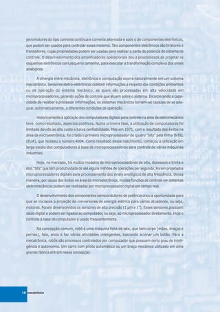 jetromotores do tipo corrente contínua e corrente alternada e após o de componentes eletrônicos,
  que podem ser usados para controlar esses motores. Tais componentes eletrônicos são tiristores e
  transistores, cujas propriedades podem ser usadas para realizar a parte de potência do sistema de
  controle. O desenvolvimento dos amplificadores operacionais deu a possibilidade de projetar os
  esquemas eletrônicos com pequeno tamanho, para executar a transformação complexa dos sinais
  analógicos.

         A sinergia entre mecânica, eletrônica e computação ocorre naturalmente em um sistema
  mecatrônico. Sensores eletro-eletrônicos coletam informações a respeito das condições ambientais
  ou de operação do sistema mecânico, as quais são processadas em alta velocidade em
  microprocessadores, gerando ações de controle que atuam sobre o sistema. Incorporando a capa-
  cidade de receber e processar informações, os sistemas mecânicos tornam-se capazes de se ade-
  quar, automaticamente, a diferentes condições de operação.

         Historicamente a aplicação dos computadores digitais para controle na área da eletromecânica
  teve, como resultado, aspectos positivos. Numa primeira fase, a utilização de computadores foi
  limitada devido ao alto custo e baixa confiabilidade. Mas em 1971, com o resultado dos êxitos na
  área da microeletrônica, foi criado o primeiro microprocessador de quatro “bits” pela firma INTEL
  (EUA), que recebeu o número 4004. Como resultado desse nascimento, começou a utilização em
  larga escala dos computadores à base de microprocessadores para controle de várias máquinas
  industriais.

         Hoje, no mercado, há muitos modelos de microprocessadores de oito, dezesseis e trinta e
  dois “bits” que têm produtividade de até alguns milhões de operações por segundo. Foram projetados
  microprocessadores digitais para processamento dos sinais analógicos de alta freqüência. Dessa
  maneira, por causa dos êxitos na área da microeletrônica, muitas funções de controle em sistemas
  eletromecânicos podem ser realizadas por microprocessador digital em tempo real.

         O desenvolvimento dos componentes semicondutores de potência criou a oportunidade para
  que se iniciasse a projeção de conversores de energia elétrica para vários atuadores, ou seja,
  motores. Foram desenvolvidos os sensores de alta precisão (1 µm e 1"). Esses sensores possuem
  saída digital e podem ser ligados ao computador, ou seja, ao microprocessador diretamente. Hoje o
  controle à base de computador é usado freqüentemente.

         Na concepção comum, robô é uma máquina feita de lata, que tem corpo (mãos, braços e
  pernas), fala, anda e faz várias atividades inteligentes, bastando acionar um botão. Para a
  mecatrônica, robôs são processos controlados por computador que possuem certo grau de inteli-
  gência e autonomia. Um carro com piloto automático ou um braço mecânico utilizado em uma
  grande fábrica entram nessa concepção.




18 mecatrônica
 