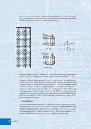 como 1 ou como 0, levando em consideração apenas o que nos for mais conveniente
                  para conseguirmos um maior enlace do mapa, lembrando das regras que regem esses
                  enlaces. Analise então como fica o projeto desse codificador:




                  Observe que a entrada I0 não é conectada no circuito propriamente dito e que pela lógica
                  isso está certo, pois quando essa estiver ativada devemos ter nas saídas A = 0 e B = 0.

                  Um exemplo de aplicação para os codificadores e decodificadores são os teclados de
                  computadores. Você já deve ter notado que um teclado desse tipo tem normalmente
                  105 teclas, mas o fio que os conecta com o gabinete da CPU é muito fino para conter
                  105 fios. Na verdade as teclas são codificadas através de um codificador para econo-
                  mizarmos em fios. Veja que um codificador com 7 saídas pode ter 128 entradas. Isso
                  significa que podemos transmitir por uma via de 7 fios 128 valores diferentes, em que
                  cada valor representa uma tecla. O circuito responsável pela codificação de teclados
                  dos computadores atuais é mais complexo que esse que estudamos, mas o princípio
                  de funcionamento é o mesmo.

                  4 - Transcodificador

                  É o circuito combinacional que é capaz de transformar um código em binário, em outro,
                  também em binário. Como exemplo desse circuito, vamos analisar o transcodificador para
                  display de sete segmentos, que transforma uma numeração em binário nos níveis lógicos
                  necessários para que em um display de sete segmentos e tenhamos aceso o algarismo em
                  decimal correspondente. Vamos primeiro analisar o display de sete segmentos:




184 mecatrônica
 