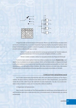 Chegamos então ao final da lógica combinacional. Mesmo que não tenhamos estudado todos
os circuitos combinacionais, o que seria impossível e fugiria ao objetivo do presente Capítulo, temos
a base fundamental para o projeto e estudo de qualquer um desses circuitos, basta seguirmos os
procedimentos analisados até aqui, ou seja:

             - Definir a função do circuito através de sentenças que possam ser transformadas em
             equações Booleanas e minimizá-las através da Álgebra de Boole, ou então:

             - Montar a tabela verdade e deduzir as equações através dos Mapas de Karnaugh.

      O próximo tópico deste capítulo tratará da análise e projetos de circuitos Seqüenciais, e por
algum tempo nos afastaremos da álgebra de Boole. Porém, ao final desse estudo, os Mapas de Karnaugh
e as funções booleanas terão fundamental importância para os projetos que passarão a ser muito mais
interessantes e com aplicações práticas imediatas. Além disso, teremos uma visão muito mais ampla e
completa sobre o funcionamento de diversos aparelhos comumente encontrados no mercado.




                                                         CIRCUITOS SEQÜENCIAIS
      Os circuitos seqüenciais propriamente ditos têm como elementos básicos os Flip-Flops e
Latches. No tópico anterior, analisamos dois deles (Latch de n bits e Registrador), que aparente-
mente não nos dão a idéia de que são realmente circuitos seqüenciais, mas são. Os circuitos estu-
dados serão contadores e esses sim nos induzirão a idéia de seqüência.

      1) Registrador de Deslocamento

      Esse circuito é construído por Flip-Flops associados de maneira que o bit armazenado em um
será transferido para outro a cada borda de clock, provocando assim um deslocamento dos valores
armazenados.




                                                                                         mecatrônica 187
 