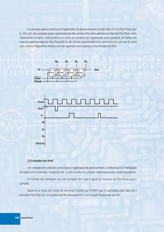 O exemplo abaixo ilustra um registrador de deslocamento construído com os Flip-Flops tipo
   D, RS e JK. Na verdade esses registradores são construídos com apenas um tipo de Flip-Flop, mas,
   misturando os tipos, você poderá ver como se constrói um registrador com qualquer um deles. No
   caso de usarmos apenas Flip-Flops RS ou JK, temos que transformar o primeiro em um tipo D, para
   que o nosso dispositivo final possa ser operado com apenas uma entrada de bits.




          2) Contador em Anel

          Um contador em anel tem como base o registrador de deslocamento. A diferença é a interligação
   de saída com a entrada. Dessa forma, os bits ficarão circulando indefinidamente nesse dispositivo.

          O módulo de contagem de um contador em anel é igual ao número de Flip-Flops que o
   compõe.

          Observe a troca do nome do terminal CLEAR por START que é explicada pelo fato de o
   primeiro Flip-Flop ter um ajuste padrão para garantir a circulação de apenas um bit.




188 mecatrônica
 