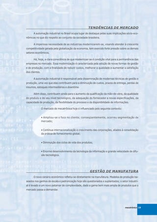 TENDÊNCIAS DE MERCADO
      A automação industrial no Brasil ocupa lugar de destaque pelas suas implicações sócio-eco-
nômicas no que diz respeito ao conjunto da sociedade brasileira.

      A imperiosa necessidade de as indústrias modernizarem-se, visando atender à crescente
competitividade gerada pela globalização da economia, tem exercido forte pressão sobre os demais
setores econômicos.

      Há, hoje, a clara consciência de que modernizar-se é condição vital para a permanência das
empresas no mercado. Essa modernização é caracterizada pela adoção de novas formas de gestão
e de produção, com a finalidade de reduzir custos, melhorar a qualidade e aumentar a satisfação
dos clientes.

      A automação industrial é responsável pela disseminação de modernas técnicas de gestão e
produção, uma vez que elas contribuem para a diminuição de custos, prazos de entrega, perdas de
insumos, estoques intermediários e downtime.

      Além disso, contribuem ainda para o aumento da qualificação da mão-de-obra, da qualidade
do produto e de seu nível tecnológico, da adequação do fornecedor a novas especificações, da
capacidade de produção, da flexibilidade do processo e da disponibilidade de informações.

                O mercado de mecatrônica hoje é influenciado pelo seguinte contexto:


                • Ampliou-se o foco no cliente; conseqüentemente, ocorreu segmentação de
                mercado;


                • Contínua internacionalização e crescimento das corporações, aliados à consolidação
                da prática de fornecimento global;


                • Diminuição dos ciclos de vida dos produtos;


                • Enorme desenvolvimento da tecnologia da informação e grande velocidade de difu-
                são tecnológica.




                                                          GESTÃO DE MANUFATURA
      O novo cenário econômico refletiu-se diretamente na manufatura. Modelos de produção ba-
seados nos ganhos de escala e padronização hoje são questionados e suplantados; o setor industri-
al é levado a um novo patamar de complexidade, dado a gama bem mais ampla de produtos que o
mercado passa a demandar.




                                                                                        mecatrônica 19
 