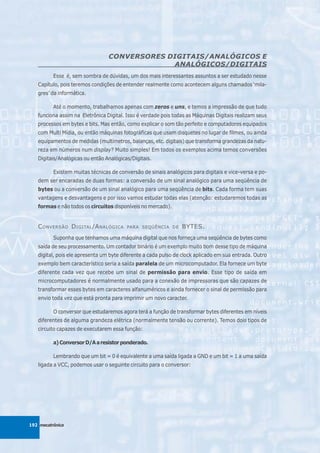 CONVERSORES DIGITAIS/ANALÓGICOS E
                                              ANALÓGICOS/DIGITAIS
          Esse é, sem sombra de dúvidas, um dos mais interessantes assuntos a ser estudado nesse
   Capítulo, pois teremos condições de entender realmente como acontecem alguns chamados ‘mila-
   gres’ da informática.

          Até o momento, trabalhamos apenas com zeros e uns, e temos a impressão de que tudo
   funciona assim na Eletrônica Digital. Isso é verdade pois todas as Máquinas Digitais realizam seus
   processos em bytes e bits. Mas então, como explicar o som tão perfeito e computadores equipados
   com Multi Mídia, ou então máquinas fotográficas que usam disquetes no lugar de filmes, ou ainda
   equipamentos de medidas (multímetros, balanças, etc. digitais) que transforma grandezas da natu-
   reza em números num display? Muito simples! Em todos os exemplos acima temos conversões
   Digitais/Analógicas ou então Analógicas/Digitais.

          Existem muitas técnicas de conversão de sinais analógicos para digitais e vice-versa e po-
   dem ser encaradas de duas formas: a conversão de um sinal analógico para uma seqüência de
   bytes ou a conversão de um sinal analógico para uma seqüência de bits. Cada forma tem suas
   vantagens e desvantagens e por isso vamos estudar todas elas (atenção: estudaremos todas as
   formas e não todos os circuitos disponíveis no mercado).


   C ONVERSÃO D IGITAL /A NALÓGICA       PARA SEQÜÊNCIA DE      BYTES.
          Suponha que tenhamos uma máquina digital que nos forneça uma seqüência de bytes como
   saída de seu processamento. Um contador binário é um exemplo muito bom desse tipo de máquina
   digital, pois ele apresenta um byte diferente a cada pulso de clock aplicado em sua entrada. Outro
   exemplo bem característico seria a saída paralela de um microcomputador. Ela fornece um byte
   diferente cada vez que recebe um sinal de permissão para envio. Esse tipo de saída em
   microcomputadores é normalmente usado para a conexão de impressoras que são capazes de
   transformar esses bytes em caracteres alfanuméricos e ainda fornecer o sinal de permissão para
   envio toda vez que está pronta para imprimir um novo caracter.

          O conversor que estudaremos agora terá a função de transformar bytes diferentes em níveis
   diferentes de alguma grandeza elétrica (normalmente tensão ou corrente). Temos dois tipos de
   circuito capazes de executarem essa função:

          a) Conversor D/A a resistor ponderado.

          Lembrando que um bit = 0 é equivalente a uma saída ligada a GND e um bit = 1 a uma saída
   ligada a VCC, podemos usar o seguinte circuito para o conversor:




192 mecatrônica
 