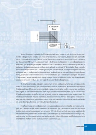 Temos circuito um contador UP/DOWN conectado a um converso D/A. A função desses ele-
mentos é de gerar uma tensão, que pode ser crescente ou decrescente, de acordo com a entrada
de clock que recebe os pulsos (bordas) do oscilador. Um comparado e um arranjo lógico, composto
por duas portas AND e um inversor, controlam o destino do sinal de clock. Se a tensão aplicada em
I for maior que a tensão gerada pelo conversor D/A, o comparador produz uma saída igual a zero e
portanto o sinal de clock vindo do oscilador será aplicado na entrada UP do contador. Caso a tensão
aplicada em I seja menor que a tensão gerada pelo conversor D/A, o comparador produzirá uma
saída igual a VCC e então o sinal vindo do oscilador será aplicado na entrada DW do contador. Dessa
forma, o contador será incrementado ou decrementado até que a tensão produzida pelo conversor
D/A se iguale à tensão aplicada em I. Nesse instante, temos na saída do circuito, que é na realidade
a saída do contador, um byte que corresponde ao valor da tensão aplicada.

      Os circuitos analisados até agora recebem um byte e produzem uma tensão correspondente
ou então produzem um byte que corresponde ao valor de uma tensão. A conversão Digital para
Analógico até que é feita com uma velocidade razoavelmente alta, porém a conversão Analógico
para Digital ou é extremamente cara (item b1) ou extremamente lenta (item b2). Os conversores
D/A são utilizados em situações em que se deseja converter o valor de um byte para um valor de
tensão ou corrente sem maiores problemas, mas os conversores A/D são úteis apenas para conver-
sões que não exigem uma grande velocidade, como por exemplo, medidores de grandezas físicas
em geral (balanças, tensões, correntes, temperaturas etc.).

      Para fazermos a conversão de sinais com velocidade extremamente alta, como sons, ima-
gens, etc., temos que usar uma outra técnica de conversão, que é a conversão para uma seqüência
de bits, isto é, o sinal produzido por um conversor A/D não é mais um byte e sim uma seqüência de
bits de tamanho prédefinido. O conversor D/A usado para que retornemos ao sinal original é,
basicamente, um filtro passa-baixas que nos fornecerá o valor médio dessa seqüência de bits. Para
entendermos melhor, vamos analisar primeiro o conversor A/D.



                                                                                        mecatrônica 197
 