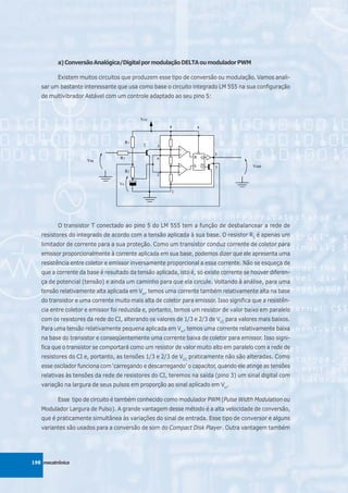 a) Conversão Analógica/Digital por modulação DELTA ou modulador PWM

          Existem muitos circuitos que produzem esse tipo de conversão ou modulação. Vamos anali-
   sar um bastante interessante que usa como base o circuito integrado LM 555 na sua configuração
   de multivibrador Astável com um controle adaptado ao seu pino 5:




          O transistor T conectado ao pino 5 do LM 555 tem a função de desbalancear a rede de
   resistores do integrado de acordo com a tensão aplicada à sua base. O resistor R3 é apenas um
   limitador de corrente para a sua proteção. Como um transistor conduz corrente de coletor para
   emissor proporcionalmente à corrente aplicada em sua base, podemos dizer que ele apresenta uma
   resistência entre coletor e emissor inversamente proporcional a essa corrente. Não se esqueça de
   que a corrente da base é resultado da tensão aplicada, isto é, só existe corrente se houver diferen-
   ça de potencial (tensão) e ainda um caminho para que ela circule. Voltando à análise, para uma
   tensão relativamente alta aplicada em Vin, temos uma corrente também relativamente alta na base
   do transistor e uma corrente muito mais alta de coletor para emissor. Isso significa que a resistên-
   cia entre coletor e emissor foi reduzida e, portanto, temos um resistor de valor baixo em paralelo
   com os resistores da rede do CI, alterando os valores de 1/3 e 2/3 de VCC para valores mais baixos.
   Para uma tensão relativamente pequena aplicada em Vin, temos uma corrente relativamente baixa
   na base do transistor e conseqüentemente uma corrente baixa de coletor para emissor. Isso signi-
   fica que o transistor se comportará como um resistor de valor muito alto em paralelo com a rede de
   resistores do CI e, portanto, as tensões 1/3 e 2/3 de VCC praticamente não são alteradas. Como
   esse oscilador funciona com ‘carregando e descarregando’ o capacitor, quando ele atinge as tensões
   relativas às tensões da rede de resistores do CI, teremos na saída (pino 3) um sinal digital com
   variação na largura de seus pulsos em proporção ao sinal aplicado em Vin.

          Esse tipo de circuito é também conhecido como modulador PWM (Pulse Width Modulation ou
   Modulador Largura de Pulso). A grande vantagem desse método é a alta velocidade de conversão,
   que é praticamente simultânea às variações do sinal de entrada. Esse tipo de conversor e alguns
   variantes são usados para a conversão de som do Compact Disk Player. Outra vantagem também




198 mecatrônica
 