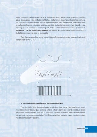 muito importante é a fácil reconstituição do sinal original. Basta aplicar o sinal convertido a um filtro
passa-baixas, pois o valor médio do sinal digital é exatamente o sinal original. Explicando melhor, se
um capacitor e um resistor forem ligados convenientemente (filtro passa baixas) para que recebam
o sinal digital, teremos a carga do capacitor quando o sinal digital estiver em nível lógico 1 e a sua
descarga quando esse estiver em nível lógico 0. Outro ponto também interessante é que o circuito
Conversor A/D com quantização em Bytes estudado há pouco produz esse mesmo tipo de modu-
lação (ou conversão) na saída do comparador.

       Os gráficos a seguir ilustram os valores das tensões importantes para o bom entendimento
do conversor com o CI 555:




       b) Conversão Digital/Analógica por demodulação de PWM

       O circuito abaixo é um filtro passa-baixas e pode demodular o sinal PWM, pois fornece o valor
médio desse final. Observe que, quando a senóide está crescendo seu valor de tensão, os pulsos
produzidos pelo modulador PWM vão se alargando e quando o valor de tensão da senóide está
decrescendo, os pulsos do modulador PWM vão estreitando e, portanto, o valor médio dos pulsos
nos dá a senóide como resultado.




                                                                                            mecatrônica 199
 