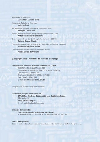 Presidente da República
        Luíz Inácio Lula da Silva
Ministro do Trabalho e Emprego
        Luiz Marinho
Secretário de Políticas Públicas de Emprego - SPPE
       Remígio Todeschini
Diretor do Departamento de Qualificação Profissional - DQP
        Antônio Almerico Biondi Lima
Coordenadora-Geral de Qualificação Profissional - CGQUA
       Tatiana Scalco Silveira
Coordenador-Geral de Certificação e Orientação Profissional - CGCOP
       Marcelo Alvares de Sousa
Coordenador-Geral de Empreendedorismo Juvenil
       Misael Goyos de Oliveira



© copyright 2006 - Ministério do Trabalho e Emprego



Secretaria de Políticas Públicas de Emprego - SPPE
       Departamento de Qualificação DEQ
       Esplanada dos Ministérios, Bloco F, 3º andar, Sala 306
       CEP:70059-900 Brasília DF
       Telefones: (0XX61) 317-6239 / 317-6004
       FAX: (0XX61) 224-7593
       E-mail: qualificacao@mte.org.br



Tiragem: 500 exemplares (Venda Proibida)



Elaboração, Edição e Distribuição:
       CATALISA - Rede de Cooperação para Sustentabilidade
       São Paulo - SP
       www.catalisa.org.br
       E-mail: catalisa@catalisa.org.br



Entidade Conveniada:
       Instituto Educação e Pesquisa Data Brasil
       R. Moreira Cezar, 2715 - Sala 2B - Centro - Caxias do Sul - RS



Ficha Catalográfica:
Obs.: Os textos não refletem necessariamente a posição do Ministério do Trabalho e Emprego




                                 .:. Segurança no Trabalho .:.
 