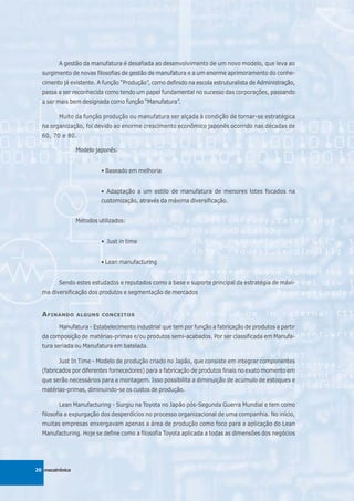A gestão da manufatura é desafiada ao desenvolvimento de um novo modelo, que leva ao
  surgimento de novas filosofias de gestão de manufatura e a um enorme aprimoramento do conhe-
  cimento já existente. A função “Produção”, como definido na escola estruturalista de Administração,
  passa a ser reconhecida como tendo um papel fundamental no sucesso das corporações, passando
  a ser mais bem designada como função “Manufatura”.

         Muito da função produção ou manufatura ser alçada à condição de tornar-se estratégica
  na organização, foi devido ao enorme crescimento econômico japonês ocorrido nas décadas de
  60, 70 e 80.

                 Modelo japonês:


                          • Baseado em melhoria


                          • Adaptação a um estilo de manufatura de menores lotes focados na
                          customização, através da máxima diversificação.


                 Métodos utilizados:


                          • Just in time


                          • Lean manufacturing


         Sendo estes estudados e reputados como a base e suporte principal da estratégia de máxi-
  ma diversificação dos produtos e segmentação de mercados


  A FINANDO      ALGUNS CONCEITOS

         Manufatura - Estabelecimento industrial que tem por função a fabricação de produtos a partir
  da composição de matérias-primas e/ou produtos semi-acabados. Por ser classificada em Manufa-
  tura seriada ou Manufatura em batelada.

         Just In Time - Modelo de produção criado no Japão, que consiste em integrar componentes
  (fabricados por diferentes fornecedores) para a fabricação de produtos finais no exato momento em
  que serão necessários para a montagem. Isso possibilita a diminuição de acúmulo de estoques e
  matérias-primas, diminuindo-se os custos de produção.

         Lean Manufacturing - Surgiu na Toyota no Japão pós-Segunda Guerra Mundial e tem como
  filosofia a expurgação dos desperdícios no processo organizacional de uma companhia. No início,
  muitas empresas enxergavam apenas a área de produção como foco para a aplicação do Lean
  Manufacturing. Hoje se define como a filosofia Toyota aplicada a todas as dimensões dos negócios




20 mecatrônica
 