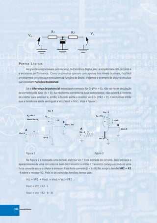 P ORTAS L ÓGICAS
          As grandes responsáveis pelo sucesso da Eletrônica Digital são: a simplicidade dos circuitos e
   a excelente performance. Como os circuitos operam com apenas dois níveis de sinais, fica fácil
   projetarmos circuitos que executem as funções de Boole. Vejamos o exemplo de alguns circuitos
   que executam Funções Booleanas:

          Se a diferença de potencial entre base e emissor for 0v (Vin = 0), não vai haver circulação
   de corrente pela base (ib = 0). Se não temos corrente na base do transistor, não existirá a corrente
   de coletor para emissor e, então, a tensão sobre o resistor será 0v (VR2 = 0). Concluímos então
   que a tensão na saída será igual a Vcc (Vout = Vcc). Veja a figura 1.




          figura 1                                                      figura 2

          Na figura 2 é colocada uma tensão elétrica Vin ¹ 0 na entrada do circuito. Isso provoca o
   aparecimento de uma corrente na base do transistor e então o transistor começa a conduzir uma
   forte corrente entre o coletor e emissor. Essa forte corrente (i = b · ib) faz surgir a tensão VR2 = R2
   · i sobre o resistor R2. Pela lei de soma das tensões temos que:

          Vcc = VR2 + Vout ⇒ Vout = Vcc - VR2

          Vout = Vcc - R2 · i

          Vout = Vcc - R2 · b · ib




200 mecatrônica
 