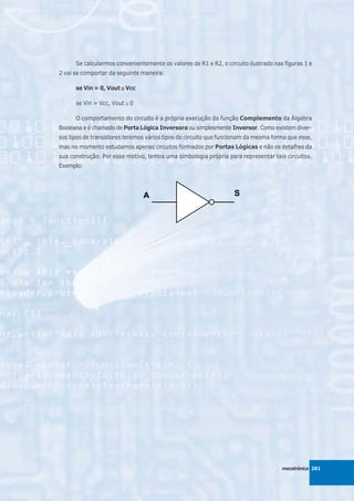 Se calcularmos convenientemente os valores de R1 e R2, o circuito ilustrado nas figuras 1 e
2 vai se comportar da seguinte maneira:

      se Vin = 0, Vout ≅ Vcc

      se Vin = Vcc, Vout ≅ 0

      O comportamento do circuito é a própria execução da função Complemento da Álgebra
Booleana e é chamado de Porta Lógica Inversora ou simplesmente Inversor. Como existem diver-
sos tipos de transistores teremos vários tipos de circuito que funcionam da mesma forma que esse,
mas no momento estudamos apenas circuitos formados por Portas Lógicas e não os detalhes da
sua construção. Por esse motivo, temos uma simbologia própria para representar tais circuitos.
Exemplo:




                                                                                     mecatrônica 201
 