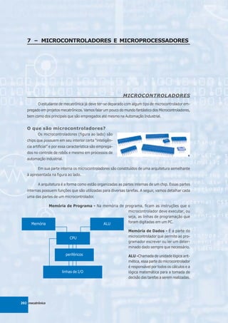 7 – MICROCONTROLADORES E MICROPROCESSADORES




                                                            MICROCONTROLADORES
          O estudante de mecatrônica já deve ter-se deparado com algum tipo de microcontrolador em-
   pregado em projetos mecatrônicos. Vamos falar um pouco do mundo fantástico dos Microcontroladores,
   bem como dos principais que são empregados até mesmo na Automação Industrial.


   O que são microcontroladores?
          Os microcontroladores (figura ao lado) são
   chips que possuem em seu interior certa “inteligên-
   cia artificial” e por essa característica são emprega-
   dos no controle de robôs e mesmo em processos de
   automação industrial.

          Em sua parte interna os microcontroladores são constituídos de uma arquitetura semelhante
   à apresentada na figura ao lado.

          A arquitetura é a forma como estão organizadas as partes internas de um chip. Essas partes
   internas possuem funções que são utilizadas para diversas tarefas. A seguir, vamos detalhar cada
   uma das partes de um microcontrolador.

              Memória de Programa - Na memória de programa, ficam as instruções que o
                                                    microcontrolador deve executar, ou
                                                    seja, as linhas de programação que
      Memória                          ALU          foram digitadas em um PC.

                                                               Memória de Dados - É a parte do
                             CPU                               microcontrolador que permite ao pro-
                                                               gramador escrever ou ler um deter-
                                                               minado dado sempre que necessário.
                           periféricos                         ALU -Chamada de unidade lógica arit-
                                                               mética, essa parte do microcontrolador
                                                               é responsável por todos os cálculos e a
                         linhas de I/O                         lógica matemática para a tomada de
                                                               decisão das tarefas a serem realizadas.




202 mecatrônica
 