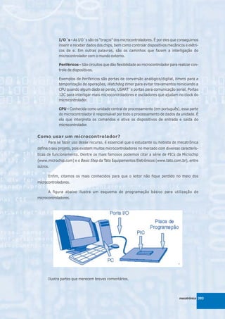 I/O´s - As I/O´s são os “braços” dos microcontroladores. É por eles que conseguimos
            inserir e receber dados dos chips, bem como controlar dispositivos mecânicos e elétri-
            cos de e. Em outras palavras, são os caminhos que fazem a interligação do
            microcontrolador com o mundo externo.

            Periféricos - São circuitos que dão flexibilidade ao microcontrolador para realizar con-
            trole de dispositivos.

            Exemplos de Periféricos são portas de conversão analógico/digital, timers para a
            temporização de operações, Watchdog timer para evitar travamentos reiniciando a
            CPU quando algum dado se perde, USART´s portas para comunicação serial, Portas
            12C para interligar mais microcontroladores e osciladores que ajudam no clock do
            microcontrolador.

            CPU - Conhecida como unidade central de processamento (em português), essa parte
            do microcontrolador é responsável por todo o processamento de dados da unidade. É
            ela que interpreta os comandos e ativa os dispositivos de entrada e saída do
            microcontrolador.


Como usar um microcontrolador?
      Para se fazer uso desse recurso, é essencial que o estudante ou hobista de mecatrônica
defina o seu projeto, pois existem muitos microcontroladores no mercado com diversas caracterís-
ticas de funcionamento. Dentre os mais famosos podemos citar a série de PICs da Microchip
(www.microchip.com) e o Basic Step da Tato Equipamentos Eletrônicos (www.tato.com.br), entre
outros.

      Enfim, citamos os mais conhecidos para que o leitor não fique perdido no meio dos
microcontroladores.

      A figura abaixo ilustra um esquema de programação básico para utilização de
microcontroladores.




      Ilustra partes que merecem breves comentários.




                                                                                       mecatrônica 203
 