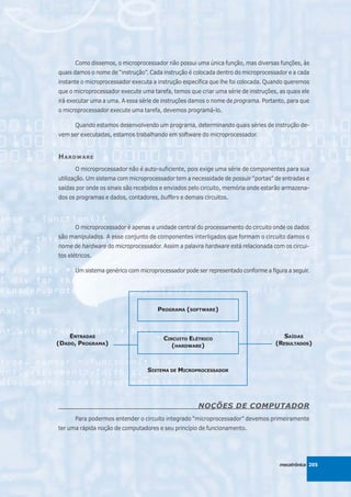 Como dissemos, o microprocessador não possui uma única função, mas diversas funções, às
quais damos o nome de “instrução”. Cada instrução é colocada dentro do microprocessador e a cada
instante o microprocessador executa a instrução específica que lhe foi colocada. Quando queremos
que o microprocessador execute uma tarefa, temos que criar uma série de instruções, as quais ele
irá executar uma a uma. A essa série de instruções damos o nome de programa. Portanto, para que
o microprocessador execute uma tarefa, devemos programá-lo.

       Quando estamos desenvolvendo um programa, determinando quais séries de instrução de-
vem ser executadas, estamos trabalhando em software do microprocessador.


HARDWARE
       O microprocessador não é auto-suficiente, pois exige uma série de componentes para sua
utilização. Um sistema com microprocessador tem a necessidade de possuir “portas” de entradas e
saídas por onde os sinais são recebidos e enviados pelo circuito, memória onde estarão armazena-
dos os programas e dados, contadores, buffers e demais circuitos.




       O microprocessador é apenas a unidade central do processamento do circuito onde os dados
são manipulados. A esse conjunto de componentes interligados que formam o circuito damos o
nome de hardware do microprocessador. Assim a palavra hardware está relacionada com os circui-
tos elétricos.

       Um sistema genérico com microprocessador pode ser representado conforme a figura a seguir.




                                      PROGRAMA (SOFTWARE)



    ENTRADAS                            CIRCUITO ELÉTRICO                             SAÍDAS
(DADO, PROGRAMA)                           (HARDWARE)                              (RESULTADOS)



                                  SISTEMA DE MICROPROCESSADOR




                                                      NOÇÕES DE COMPUTADOR
       Para podermos entender o circuito integrado “microprocessador” devemos primeiramente
ter uma rápida noção de computadores e seu princípio de funcionamento.




                                                                                     mecatrônica 205
 