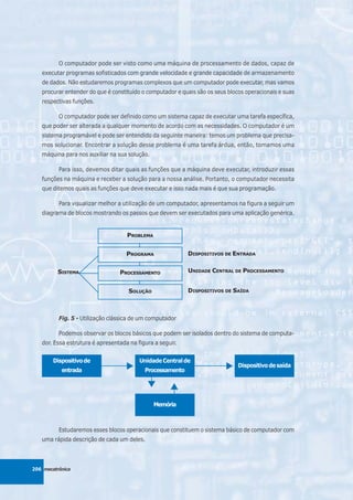O computador pode ser visto como uma máquina de processamento de dados, capaz de
   executar programas sofisticados com grande velocidade e grande capacidade de armazenamento
   de dados. Não estudaremos programas complexos que um computador pode executar, mas vamos
   procurar entender do que é constituído o computador e quais são os seus blocos operacionais e suas
   respectivas funções.

          O computador pode ser definido como um sistema capaz de executar uma tarefa específica,
   que poder ser alterada a qualquer momento de acordo com as necessidades. O computador é um
   sistema programável e pode ser entendido da seguinte maneira: temos um problema que precisa-
   mos solucionar. Encontrar a solução desse problema é uma tarefa árdua, então, tomamos uma
   máquina para nos auxiliar na sua solução.

          Para isso, devemos ditar quais as funções que a máquina deve executar, introduzir essas
   funções na máquina e receber a solução para a nossa análise. Portanto, o computador necessita
   que ditemos quais as funções que deve executar e isso nada mais é que sua programação.

          Para visualizar melhor a utilização de um computador, apresentamos na figura a seguir um
   diagrama de blocos mostrando os passos que devem ser executados para uma aplicação genérica.


                                    PROBLEMA


                                    PROGRAMA               DISPOSITIVOS DE ENTRADA


          SISTEMA                PROCESSAMENTO             UNIDADE CENTRAL DE PROCESSAMENTO


                                     SOLUÇÃO               DISPOSITIVOS DE SAÍDA



          Fig. 5 - Utilização clássica de um computador

          Podemos observar os blocos básicos que podem ser isolados dentro do sistema de computa-
   dor. Essa estrutura é apresentada na figura a seguir.


        Dispositivo de                   Unidade Central de
                                                                               Dispositivo de saída
           entrada                         Processamento




                                               Memória



          Estudaremos esses blocos operacionais que constituem o sistema básico de computador com
   uma rápida descrição de cada um deles.



206 mecatrônica
 