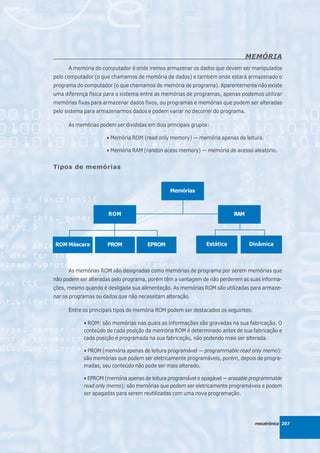 MEMÓRIA
      A memória do computador é onde iremos armazenar os dados que devem ser manipulados
pelo computador (o que chamamos de memória de dados) e também onde estará armazenado o
programa do computador (o que chamamos de memória de programa). Aparentemente não existe
uma diferença física para o sistema entre as memórias de programas, apenas podemos utilizar
memórias fixas para armazenar dados fixos, ou programas e memórias que podem ser alteradas
pelo sistema para armazenarmos dados e podem variar no decorrer do programa.

      As memórias podem ser divididas em dois principais grupos:

                     • Memória ROM (read only memory) — memória apenas de leitura.

                     • Memória RAM (randon acess memory) — memória de acesso aleatório.


Tipos de memórias


                                               Memórias



                      ROM                                                RAM




ROM Máscara           PROM            EPROM                   Estática         Dinâmica



      As memórias ROM são designadas como memórias de programa por serem memórias que
não podem ser alteradas pelo programa, porém têm a vantagem de não perderem as suas informa-
ções, mesmo quando é desligada sua alimentação. As memórias ROM são utilizadas para armaze-
nar os programas ou dados que não necessitam alteração.

      Entre os principais tipos de memória ROM podem ser destacados os seguintes:

            • ROM: são memórias nas quais as informações são gravadas na sua fabricação. O
            conteúdo de cada posição da memória ROM é determinado antes de sua fabricação e
            cada posição é programada na sua fabricação, não podendo mais ser alterada.

            • PROM (memória apenas de leitura programável — programmable read only memo):
            são memórias que podem ser eletricamente programáveis, porém, depois de progra-
            madas, seu conteúdo não pode ser mais alterado.

            • EPROM (memória apenas de leitura programável e apagável — erasable programmable
            read only memo): são memórias que podem ser eletricamente programáveis e podem
            ser apagadas para serem reutilizadas com uma nova programação.




                                                                                    mecatrônica 207
 