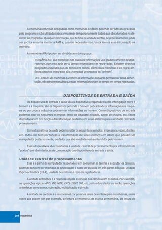 As memórias RAM são designadas como memórias de dados podendo ser lidas ou gravadas
   pelo programa e são utilizadas para armazenar temporariamente dados que são alterados no de-
   correr do programa. Qualquer informação, que temos na unidade central de processamento, pode
   ser escrita em uma memória RAM e, quando necessitarmos, basta lermos essa informação na
   memória.

          As memórias RAM podem ser divididas em dois grupos:

                  • DINÂMICAS: são memórias nas quais as informações vão gradativamente desapa-
                  recendo, portanto após certo tempo necessitam ser regravadas. Existem circuitos
                  integrados especiais que, de tempo em tempo, lêem essas memórias e as regravam.
                  Esses circuitos integrados são chamados de circuitos de “refresh”.

                  • ESTÁTICA: são memórias que retêm as informações enquanto permanecer a sua alimen-
                  tação, não sendo necessário que suas informações sejam de tempo em tempo regravadas.




                                         DISPOSITIVOS DE ENTRADA E SAÍDA
          Os dispositivos de entrada e saída são os dispositivos responsáveis pela interligação entre o
   homem e a máquina, são os dispositivos por onde o homem pode introduzir informações na máqui-
   na ou por onde a máquina pode enviar informações ao homem. Como dispositivos de entrada
   podemos citar os seguintes exemplos: leitor de disquete, teclado, painel de chaves, etc. Esses
   dispositivos têm por função a transformação de dados em sinais elétricos para a unidade central de
   processamento.

          Como dispositivos de saída podemos citar os seguintes exemplos: impressora, vídeo, display,
   etc. Todos eles têm por função a transformação de sinais elétricos em dados que possam ser
   manipulados posteriormente, ou dados que são imediatamente entendidos pelo homem.

          Esses dispositivos são conectados à unidade central de processamento por intermédio de
   “portas” que são interfaces de comunicação dos dispositivos de entrada e saída.


   Unidade central de processamento
          Essa é a parte do computador responsável em coordenar as tarefas e executar os cálculos,
   podendo também ser chamada de processador e pode ser dividida em três partes básicas: unidade
   lógico-aritmética (ULA), unidade de controle e rede de registradores.

          A unidade aritmética é a responsável pela execução dos cálculos com os dados. Por exemplo,
   as operações lógicas AND, OR, NOR, EXCLUSIVE OR, etc., entre dois dados ou então operações
   aritméticas como soma, subtração, multiplicação e divisão.

         A unidade de controle é a responsável por gerar os sinais de controle para os sistemas, sinais
   esses que podem ser, por exemplo, de leitura de memória, de escrita de memória, de leitura de




208 mecatrônica
 