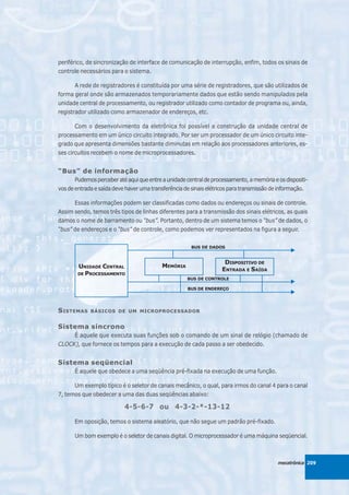 periférico, de sincronização de interface de comunicação de interrupção, enfim, todos os sinais de
controle necessários para o sistema.

       A rede de registradores é constituída por uma série de registradores, que são utilizados de
forma geral onde são armazenados temporariamente dados que estão sendo manipulados pela
unidade central de processamento, ou registrador utilizado como contador de programa ou, ainda,
registrador utilizado como armazenador de endereços, etc.

       Com o desenvolvimento da eletrônica foi possível a construção da unidade central de
processamento em um único circuito integrado. Por ser um processador de um único circuito inte-
grado que apresenta dimensões bastante diminutas em relação aos processadores anteriores, es-
ses circuitos recebem o nome de microprocessadores.


“Bus” de informação
       Pudemos perceber até aqui que entre a unidade central de processamento, a memória e os dispositi-
vos de entrada e saída deve haver uma transferência de sinais elétricos para transmissão de informação.

      Essas informações podem ser classificadas como dados ou endereços ou sinais de controle.
Assim sendo, temos três tipos de linhas diferentes para a transmissão dos sinais elétricos, as quais
damos o nome de barramento ou “bus”. Portanto, dentro de um sistema temos o “bus” de dados, o
“bus” de endereços e o “bus” de controle, como podemos ver representados na figura a seguir.

                                                       BUS DE DADOS


                                                                     DISPOSITIVO DE
        UNIDADE CENTRAL                    MEMÓRIA
                                                                    ENTRADA E SAÍDA
        DE PROCESSAMENTO
                                                     BUS DE CONTROLE

                                                     BUS DE ENDEREÇO




S ISTEMAS    BÁSICOS DE UM MICROPROCESSADOR


Sistema síncrono
     É aquele que executa suas funções sob o comando de um sinal de relógio (chamado de
CLOCK), que fornece os tempos para a execução de cada passo a ser obedecido.


Sistema seqüencial
      É aquele que obedece a uma seqüência pré-fixada na execução de uma função.

      Um exemplo típico é o seletor de canais mecânico, o qual, para irmos do canal 4 para o canal
7, temos que obedecer a uma das duas seqüências abaixo:

                           4-5-6-7 ou 4-3-2-*-13-12

      Em oposição, temos o sistema aleatório, que não segue um padrão pré-fixado.

      Um bom exemplo é o seletor de canais digital. O microprocessador é uma máquina seqüencial.



                                                                                           mecatrônica 209
 
