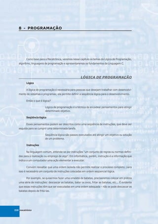 8 - PROGRAMAÇÃO




          Como base para a Mecatrônica, veremos nesse capítulo os temas da Lógica de Programação,
   algoritmo, linguagens de programação e apresentaremos os fundamentos da Linguagem C.




                                                        LÓGICA DE PROGRAMAÇÃO
          Lógica

          A lógica de programação é necessária para pessoas que desejam trabalhar com desenvolvi-
   mento de sistemas e programas; ela permite definir a seqüência lógica para o desenvolvimento.

          Então o que é lógica?

                          Lógica de programação é a técnica de encadear pensamentos para atingir
                          determinado objetivo.

          Seqüência lógica

          Esses pensamentos podem ser descritos como uma seqüência de instruções, que deve ser
   seguida para se cumprir uma determinada tarefa.

                          Seqüência lógica são passos executados até atingir um objetivo ou solução
                          de um problema.

          Instruções

          Na linguagem comum, entende-se por instruções “um conjunto de regras ou normas defini-
   das para a realização ou emprego de algo”. Em informática, porém, instrução é a informação que
   indica a um computador uma ação elementar a executar.

          Convém ressaltar que uma ordem isolada não permite realizar o processo completo; para
   isso é necessário um conjunto de instruções colocadas em ordem seqüencial lógica.

          Por exemplo, se quisermos fazer uma omelete de batatas, precisaremos colocar em prática
   uma série de instruções: descascar as batatas, bater os ovos, fritar as batatas, etc... É evidente
   que essas instruções têm que ser executadas em uma ordem adequada – não se pode descascar as
   batatas depois de fritá-las.




210 mecatrônica
 