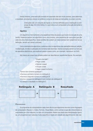 Dessa maneira, uma instrução tomada em separado não tem muito sentido; para obtermos
o resultado, precisamos colocar em prática o conjunto de todas as instruções, na ordem correta.

             Instruções são um conjunto de regras ou normas definidas para a realização ou em-
             prego de algo. Em informática, é o que indica a um computador uma ação elementar a
             executar.

      Algoritmo

      Um algoritmo é formalmente uma seqüência finita de passos que levam à execução de uma
tarefa. Podemos pensar em algoritmo como uma receita, uma seqüência de instruções que dão
cabo de uma meta específica. Essas tarefas não podem ser redundantes nem subjetivas na sua
definição; devem ser claras e precisas.

      Como exemplos de algoritmos, podemos citar os algoritmos das operações básicas (adição,
multiplicação, divisão e subtração) de números reais decimais. Outros exemplos seriam os manuais
de aparelhos eletrônicos, que explicam passo a passo como, por exemplo, reproduzir um DVD.

      Até mesmo as coisas mais simples podem ser descritas por seqüências lógicas. Por exemplo:

                             “Chupar uma bala”:
                             • Pegar a bala
                             • Retirar o papel
                             • Chupar a bala
                             • Jogar o papel na lixeira.
      “Somar dois números quaisquer”:
      • Escreva o primeiro número no retângulo A
      • Escreva o segundo número no retângulo B
      • Some o número do retângulo A com número do retângulo B
      • e coloque o resultado no retângulo C


     Retângulo A                  Retângulo B                    Resultado

                              +                             =



P ROGRAMAS
      Os programas de computadores nada mais são do que algoritmos escritos numa linguagem
de computador (Pascal, C, Cobol, Fortran, Visual Basic, entre outras) e que são interpretados e
executados por uma máquina, no caso um computador. Notem que dada essa interpretação rigoro-
sa, um programa é por natureza muito específico e rígido em relação aos algoritmos da vida real.



                                                                                    mecatrônica 211
 