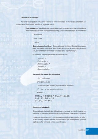 Declaração de variáveis

      As variáveis só podem armazenar valores de um mesmo tipo, de maneira que também são
classificadas como sendo numéricas, lógicas e literais.

             Operadores - Os operadores são meios pelos quais incrementamos, decrementamos,
             comparamos e avaliamos dados dentro do computador. Temos três tipos de operadores:

                       • Aritméticos

                       • Relacionais

                       • Lógicos

                       Operadores aritméticos - Os operadores aritméticos são os utilizados para
                       obter resultados numéricos. Além da adição, subtração, multiplicação e divi-
                       são, esses também podem ser utilizados para exponenciação.

                       Os símbolos para os operadores aritméticos são:

                             . Adição: +
                             . Subtração: -
                             . Multiplicação: *
                             . Divisão: /
                             . Exponenciação: **


                       Hierarquia das operações aritméticas

                             1º ( ) Parênteses

                             2º Exponenciação

                             3º Multiplicação, divisão (o que aparecer primeiro)

                             4º + ou – (o que aparecer primeiro)

                             EXEMPLO:

                          TOTAL = PRECO * QUANTIDADE
                          1+7*2**2-1 = 28
                          3*(1-2)+4*2=5


                       Operadores relacionais

                       Os operadores relacionais são utilizados para comparar strings de caracteres e
                       números. Os valores a serem comparados podem ser caracteres ou variáveis.

                       Esses operadores sempre retornam valores lógicos (verdadeiro ou falso -
                       True ou False). Para estabelecer prioridades no que diz respeito a qual ope-
                       ração executar primeiro, utilize os parênteses.



                                                                                        mecatrônica 217
 