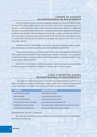 CAMPOS DE ATUAÇÃO
                                           DO PROFISSIONAL DE MECATRÔNICA
         Gerenciar, projetar e produzir produtos inteligentes baseados em microcontroladores e siste-
  mas de controle são atividades de quem atua na área de mecatrônica. O profissional tem como
  campo de trabalho essencialmente as indústrias de base (siderúrgicas, aciarias), a indústria de
  manufatura do segmento metal-mecânico, das montadoras de automóveis, das fábricas de autopeças
  e evidentemente também o florescente segmento de serviços (projetos, consultorias). Nestes se-
  tores o engenheiro mecatrônico pode cuidar da gestão fabril/empresarial, da organização, do proje-
  to, da fabricação e também da manutenção em atividades relacionadas com processos e com a
  automação industrial.

         A palavra de ordem nessa profissão é automatizar, o que significa tornar processos de produ-
  ção mais eficientes, econômicos, precisos e com maior qualidade do produto final.

         É papel desse engenheiro, por exemplo, desenvolver o circuito de segurança interna de um
  prédio, programando os horários em que as luzes devem acender, onde ficam e como se alternam
  as câmeras de vídeos, em que pontos devem ser colocar os alarmes e como tudo isso deve funcio-
  nar com apenas alguns comandos.

         Quanto maior a automação no cotidiano das pessoas, mais importante se torna seu trabalho.
  Por isso o mercado da mecatrônica, no Brasil e no mundo, está em franca expansão.




                                                 O QUE A INDÚSTRIA ESPERA
                                         DO PROFISSIONAL DE MECATRÔNICA?
           As exigências profissionais da área de mecatrônica propõem desafios no sentido de se
  adquirir competências sociais e técnicas. Abaixo, segue quadro com as competências básicas para
  um bom desempenho no trabalho, bem como as questões essenciais de cada competência:

      DESAFIOS                               QUESTÃO ESSENCIAL
      Conhecimento do trabalho               como fazemos as coisas?

      Responsabilidade                       o que e quando precisamos fazer?

      Foco na melhoria contínua              como podemos fazer isto melhor?

      Comportamento de líder e motivação     por que fazemos as coisas dessa forma?

      Habilidade de ensinar e aprender       como passar nosso conhecimento para os outros e vice-versa?

      Comprometimento/engajamento            de que forma posso contribuir para o trabalho?


  C OMPETÊNCIAS          SOCIAIS E PESSOAIS

         No campo das competências sociais e pessoais necessárias ao profissional de mecatrônica,
  são requisitos importantes:




22 mecatrônica
 