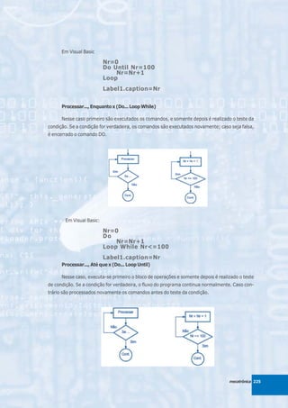 Em Visual Basic

                          Nr=0
                          Do Until Nr=100
                              Nr=Nr+1
                          Loop
                          Label1.caption=Nr


      Processar..., Enquanto x (Do... Loop While)

      Nesse caso primeiro são executados os comandos, e somente depois é realizado o teste da
condição. Se a condição for verdadeira, os comandos são executados novamente; caso seja falsa,
é encerrado o comando DO.




       Em Visual Basic:

                          Nr=0
                          Do
                              Nr=Nr+1
                          Loop While Nr<=100
                          Label1.caption=Nr
      Processar..., Até que x (Do... Loop Until)

      Nesse caso, executa-se primeiro o bloco de operações e somente depois é realizado o teste
de condição. Se a condição for verdadeira, o fluxo do programa continua normalmente. Caso con-
trário são processados novamente os comandos antes do teste da condição.




                                                                                   mecatrônica 225
 