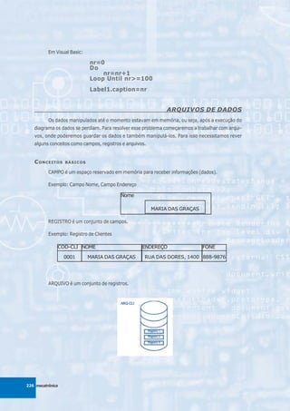 Em Visual Basic:

                             nr=0
                             Do
                                 nr=nr+1
                             Loop Until nr>=100
                             Label1.caption=nr


                                                              ARQUIVOS DE DADOS
          Os dados manipulados até o momento estavam em memória, ou seja, após a execução do
   diagrama os dados se perdiam. Para resolver esse problema começaremos a trabalhar com arqui-
   vos, onde poderemos guardar os dados e também manipulá-los. Para isso necessitamos rever
   alguns conceitos como campos, registros e arquivos.


   C ONCEITOS     BÁSICOS

          CAMPO é um espaço reservado em memória para receber informações (dados).

          Exemplo: Campo Nome, Campo Endereço

                                          Nome

                                                         MARIA DAS GRAÇAS

          REGISTRO é um conjunto de campos.

          Exemplo: Registro de Clientes

              COD-CLI NOME                          ENDEREÇO                 FONE

                  0001       MARIA DAS GRAÇAS        RUA DAS DORES, 1400 888-9876




          ARQUIVO é um conjunto de registros.




226 mecatrônica
 