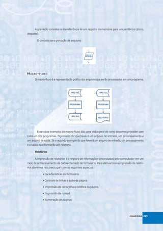 A gravação consiste na transferência de um registro da memória para um periférico (disco,
disquete).

        O símbolo para gravação de arquivos:




M ACRO - FLUXO
      O macro-fluxo é a representação gráfica dos arquivos que serão processados em um programa.




        Esses dois exemplos de macro-fluxo dão uma visão geral de como devemos proceder com
cada um dos programas. O primeiro diz que haverá um arquivo de entrada, um processamento e
um arquivo de saída. Já o segundo exemplo diz que haverá um arquivo de entrada, um processamento
e a saída, que formarão um relatório.

      Relatórios

      A impressão de relatórios é o registro de informações processadas pelo computador em um
meio de armazenamento de dados chamado de formulário. Para efetuarmos a impressão de relató-
rios devemos nos preocupar com os seguintes aspectos:

             • Características do formulário

             • Controle de linhas e salto de página

             • Impressão de cabeçalho e estética da página

             • Impressão de rodapé

             • Numeração de páginas




                                                                                    mecatrônica 229
 
