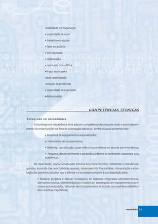 •habilidade em negociação

                 • capacidade de ouvir

                 • trabalho em equipe

                 • falar em público

                 • pró-atividade

                 • organização

                 • resolução de conflitos

                 •língua estrangeira

                 •auto-aprendizado

                 •solução de problemas

                 • capacidade de expressão

                 •determinação




                                                        COMPETÊNCIAS TÉCNICAS

T ECNÓLOGO     EM MECATRÔNICA

      O tecnólogo em mecatrônica deve adquirir competências técnicas de modo a poder desem-
penhar diversas funções na área de automação industrial, dentre as quais podemos citar:

                 • Projetista de equipamentos automatizados;

                 • Mantenedor de equipamentos;

                 • Gerência, coordenação, supervisão e/ou correlatas em setores administrativos;

                 • Pesquisa, desenvolvimento e de docência dentro de ambientes industriais e/ou
                 acadêmicos.

      Tal capacitação, proporcionada pelo domínio dos conhecimentos, habilidades e atitudes ad-
quiridos, acrescida das características pessoais, deverá permitir-lhe a análise, interpretação e adap-
tação das possíveis soluções que a ciência e a tecnologia colocam à sua disposição para:

          • Elaborar projetos e efetuar montagens de sistemas integrados eletroeletrônicos,
          eletropneumáticos, eletrohidráulicos e mecânicos, empregados em equipamentos e pro-
          cessos automatizados, testando seu funcionamento de acordo com padrões estabeleci-
          dos e normas. Específicas;




                                                                                         mecatrônica 23
 