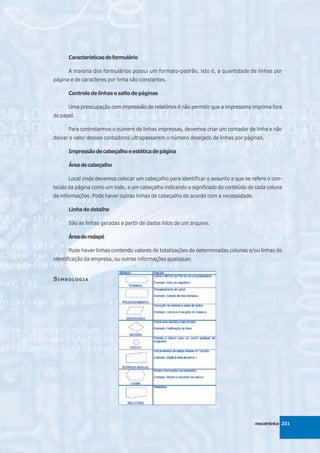 Características do formulário

      A maioria dos formulários possui um formato-padrão, isto é, a quantidade de linhas por
página e de caracteres por linha são constantes.

      Controle de linhas e salto de páginas

      Uma preocupação com impressão de relatórios é não permitir que a impressora imprima fora
do papel.

      Para controlarmos o número de linhas impressas, devemos criar um contador de linha e não
deixar o valor desses contadores ultrapassarem o número desejado de linhas por páginas.

      Impressão de cabeçalho e estética de página

      Área de cabeçalho

      Local onde devemos colocar um cabeçalho para identificar o assunto a que se refere o con-
teúdo da página como um todo, e um cabeçalho indicando o significado do conteúdo de cada coluna
de informações. Pode haver outras linhas de cabeçalho de acordo com a necessidade.

      Linha de detalhe

      São as linhas geradas a partir de dados lidos de um arquivo.

      Área de rodapé

      Pode haver linhas contendo valores de totalizações de determinadas colunas e/ou linhas de
identificação da empresa, ou outras informações quaisquer.


S IMBOLOGIA




                                                                                     mecatrônica 231
 