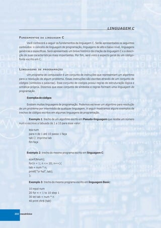 LINGUAGEM C

   F UNDAMENTOS      DA LINGUAGEM       C
          Você conhecerá a seguir os fundamentos da linguagem C. Serão apresentados os seguintes
   conteúdos: o conceito de linguagem de programação, linguagens de alto e baixo nível, linguagens
   genéricas e especificas. Será apresentado um breve histórico da criação da linguagem C e a descri-
   ção de suas características mais importantes. Por fim, será visto o aspecto geral de um código-
   fonte escrito em C.


   L INGUAGENS     DE PROGRAMAÇÃO

          Um programa de computador é um conjunto de instruções que representam um algoritmo
   para a resolução de algum problema. Essas instruções são escritas através de um conjunto de
   códigos (símbolos e palavras). Esse conjunto de códigos possui regras de estruturação lógica e
   sintática própria. Dizemos que esse conjunto de símbolos e regras formam uma linguagem de
   programação.

          Exemplos de códigos

         Existem muitas linguagens de programação. Podemos escrever um algoritmo para resolução
   de um problema por intermédio de qualquer linguagem. A seguir mostramos alguns exemplos de
   trechos de códigos escritos em algumas linguagens de programação.

          Exemplo 1: trecho de um algoritmo escrito em Pseudo-linguagem que recebe um número
   num e escreve a tabuada de 1 a 10 para esse valor:

            leia num
            para n de 1 até 10 passo 1 faça
            tab    imprime tab
            fim faça


          Exemplo 2: trecho do mesmo programa escrito em linguagem C:

            scanf(&num);
            for(n = 1; n <= 10; n++){
            tab = num * n;
            printf(”n %d”, tab);
            };

            Exemplo 3: trecho do mesmo programa escrito em linguagem Basic:

            10 input num
            20 for n = 1 to 10 step 1
            30 let tab = num * n
            40 print chr$ (tab)



232 mecatrônica
 