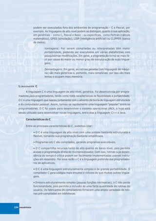 podem ser executados fora dos ambientes de programação - C e Pascal, por
                  exemplo. As linguagens de alto nível podem se distinguir, quanto à sua aplicação,
                  em genéricas - como C, Pascal e Basic - ou específicas, como Fortran (cálculo
                  matemático), GPSS (simulação), LISP (inteligência artificial) ou CLIPPER (banco
                  de dados).

                           Vantagens: Por serem compiladas ou interpretadas têm maior
                           portabilidade, podendo ser executadas em várias plataformas com
                           pouquíssimas modificações. Em geral, a programação torna-se mais fá-
                           cil por causa do maior ou menor grau de estruturação de suas lingua-
                           gens.

                           Desvantagens: Em geral, as rotinas geradas (em linguagem de máqui-
                           na) são mais genéricas e, portanto, mais complexas; por isso são mais
                           lentas e ocupam mais memória.


   L INGUAGEM C
          A linguagem C é uma linguagem de alto nível, genérica. Foi desenvolvida por progra-
   madores para programadores, tendo como meta características de flexibilidade e portabilidade.
   O C é uma linguagem que nasceu juntamente com o advento da teoria de linguagem estruturada
   e do computador pessoal. Assim, tornou-se rapidamente uma linguagem “popular” entre os
   programadores. O C foi usado para desenvolver o sistema operacional UNIX, e hoje está
   sendo utilizado para desenvolver novas linguagens, entre elas a linguagem C++ e Java.

          Características do C

          Entre as principais características do C, podemos citar:

                  • O C é uma linguagem de alto nível com uma sintaxe bastante estruturada e
                  flexível, tornando sua programação bastante simplificada.

                  • Programas em C são compilados, gerando programas executáveis.

                  • O C compartilha recursos tanto de alto quanto de baixo nível, pois permite
                  acesso e programação direta do microprocessador. Com isso, rotinas cuja depen-
                  dência do tempo é crítica podem ser facilmente implementadas usando instru-
                  ções em Assembly. Por essa razão o C é a linguagem preferida dos programado-
                  res de aplicativos.

                  • O C é uma linguagem estruturalmente simples e de grande portabilidade. O
                  compilador C gera códigos mais enxutos e velozes do que muitas outras lingua-
                  gens.

                  • Embora estruturalmente simples (poucas funções intrínsecas), o C não perde
                  funcionalidade, pois permite a inclusão de uma farta quantidade de rotinas do
                  usuário. Os fabricantes de compiladores fornecem uma ampla variedade de roti-
                  nas pré-compiladas em bibliotecas.




234 mecatrônica
 